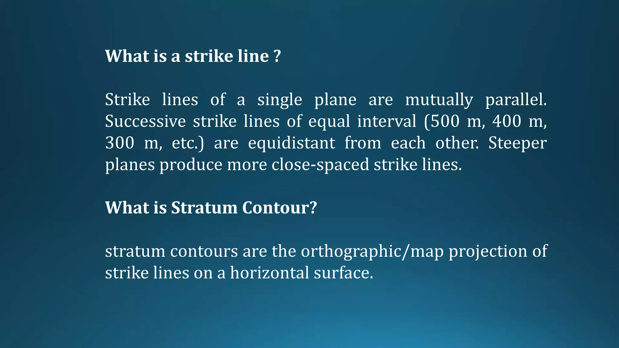 What is a strike line ?
Strike lines of a single plane are mutually parallel.
Successive strike lines of equal interval (500 m, 400 m,
300 m, etc.) are equidistant from each other. Steeper
planes produce more close-spaced strike lines.
What is Stratum Contour?
stratum contours are the orthographic/map projection of
strike lines on a horizontal surface.
 