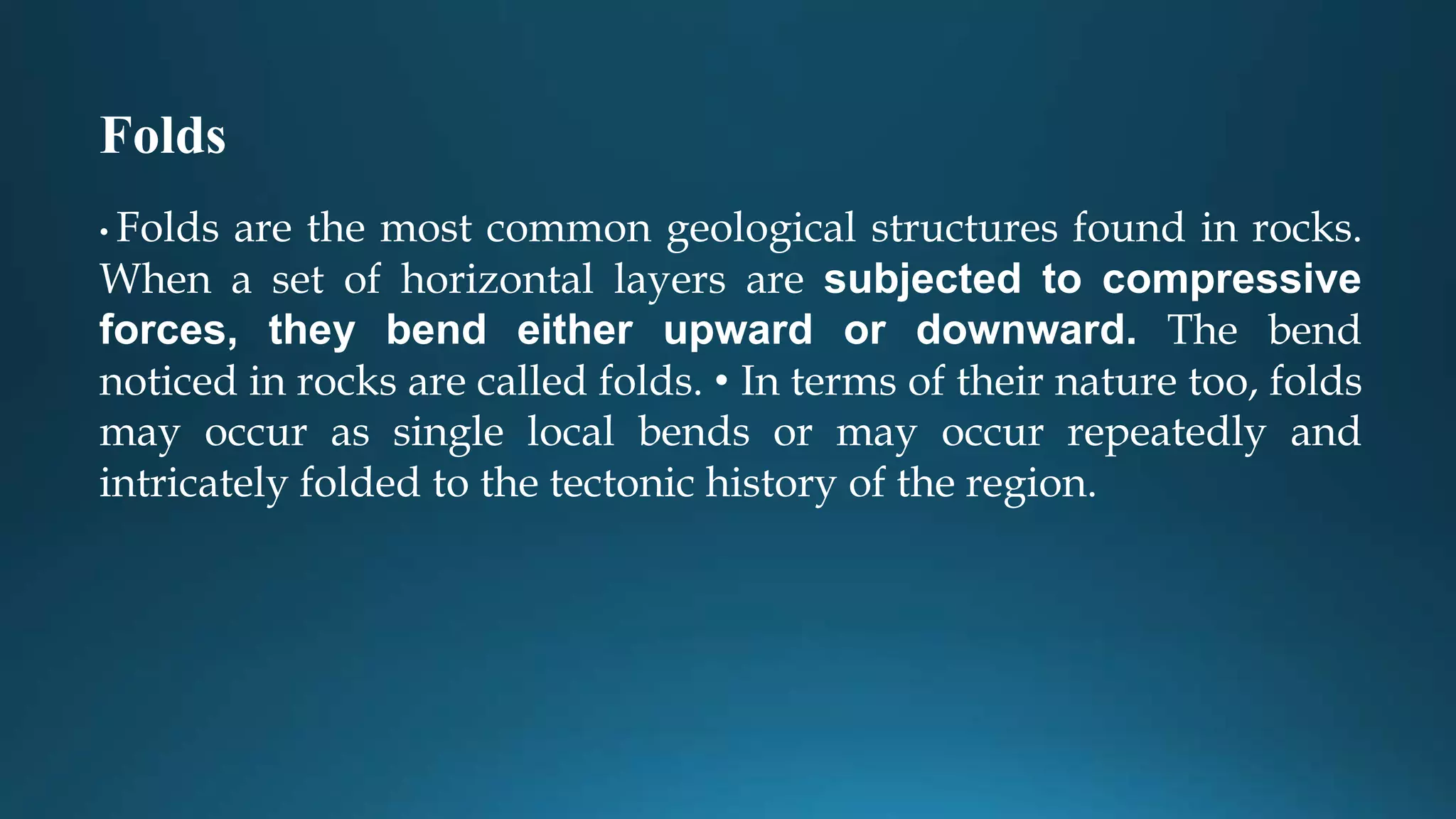Folds
• Folds are the most common geological structures found in rocks.
When a set of horizontal layers are subjected to compressive
forces, they bend either upward or downward. The bend
noticed in rocks are called folds. • In terms of their nature too, folds
may occur as single local bends or may occur repeatedly and
intricately folded to the tectonic history of the region.
 