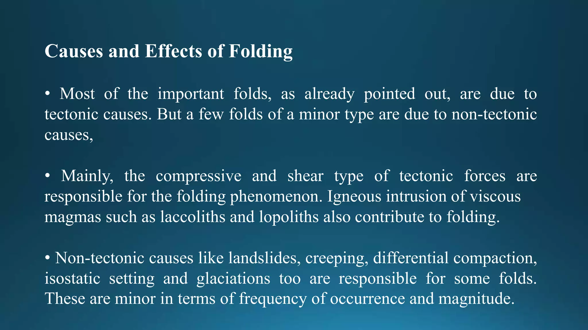 Causes and Effects of Folding
• Most of the important folds, as already pointed out, are due to
tectonic causes. But a few folds of a minor type are due to non-tectonic
causes,
• Mainly, the compressive and shear type of tectonic forces are
responsible for the folding phenomenon. Igneous intrusion of viscous
magmas such as laccoliths and lopoliths also contribute to folding.
• Non-tectonic causes like landslides, creeping, differential compaction,
isostatic setting and glaciations too are responsible for some folds.
These are minor in terms of frequency of occurrence and magnitude.
 