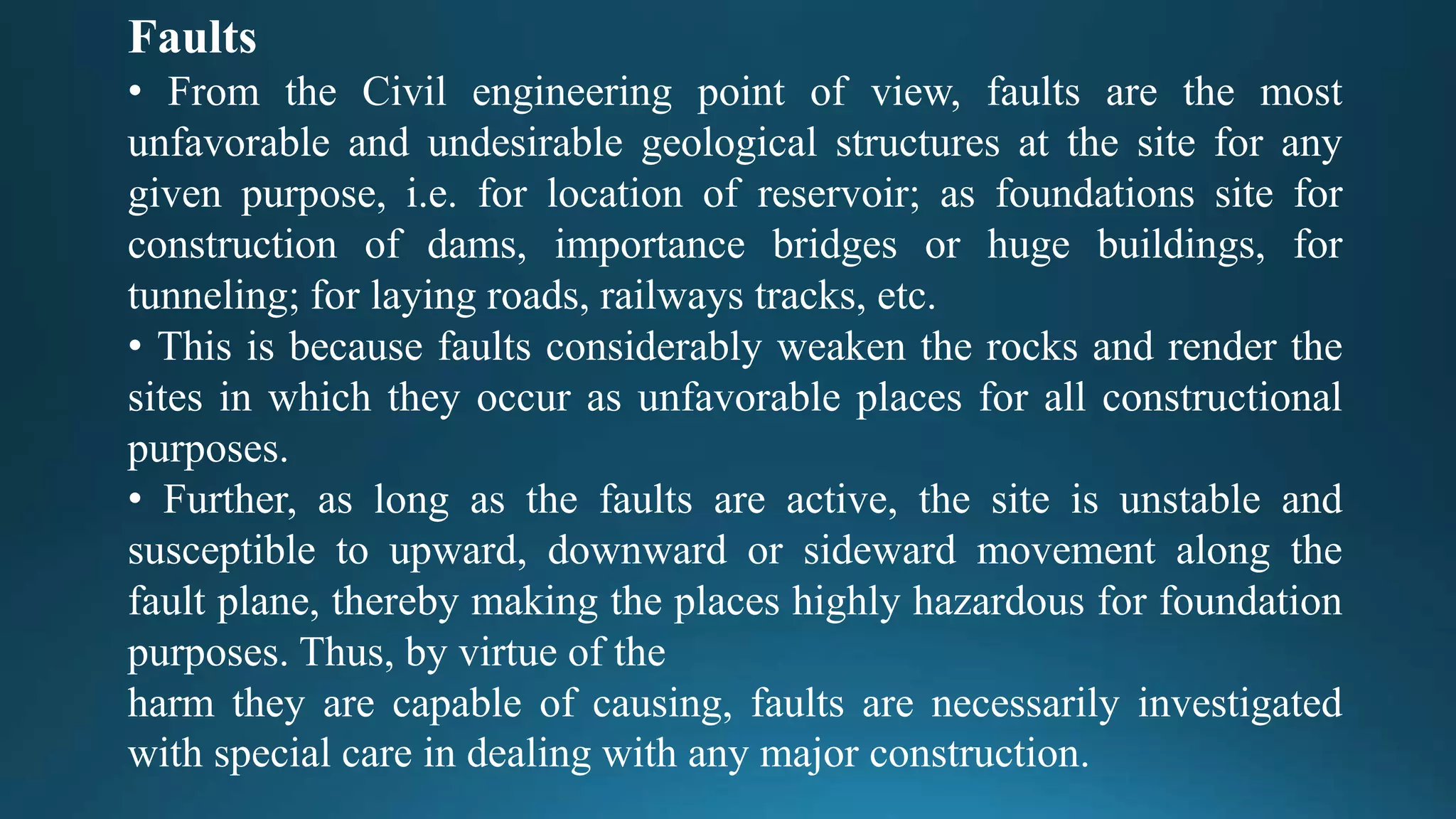 Faults
• From the Civil engineering point of view, faults are the most
unfavorable and undesirable geological structures at the site for any
given purpose, i.e. for location of reservoir; as foundations site for
construction of dams, importance bridges or huge buildings, for
tunneling; for laying roads, railways tracks, etc.
• This is because faults considerably weaken the rocks and render the
sites in which they occur as unfavorable places for all constructional
purposes.
• Further, as long as the faults are active, the site is unstable and
susceptible to upward, downward or sideward movement along the
fault plane, thereby making the places highly hazardous for foundation
purposes. Thus, by virtue of the
harm they are capable of causing, faults are necessarily investigated
with special care in dealing with any major construction.
 