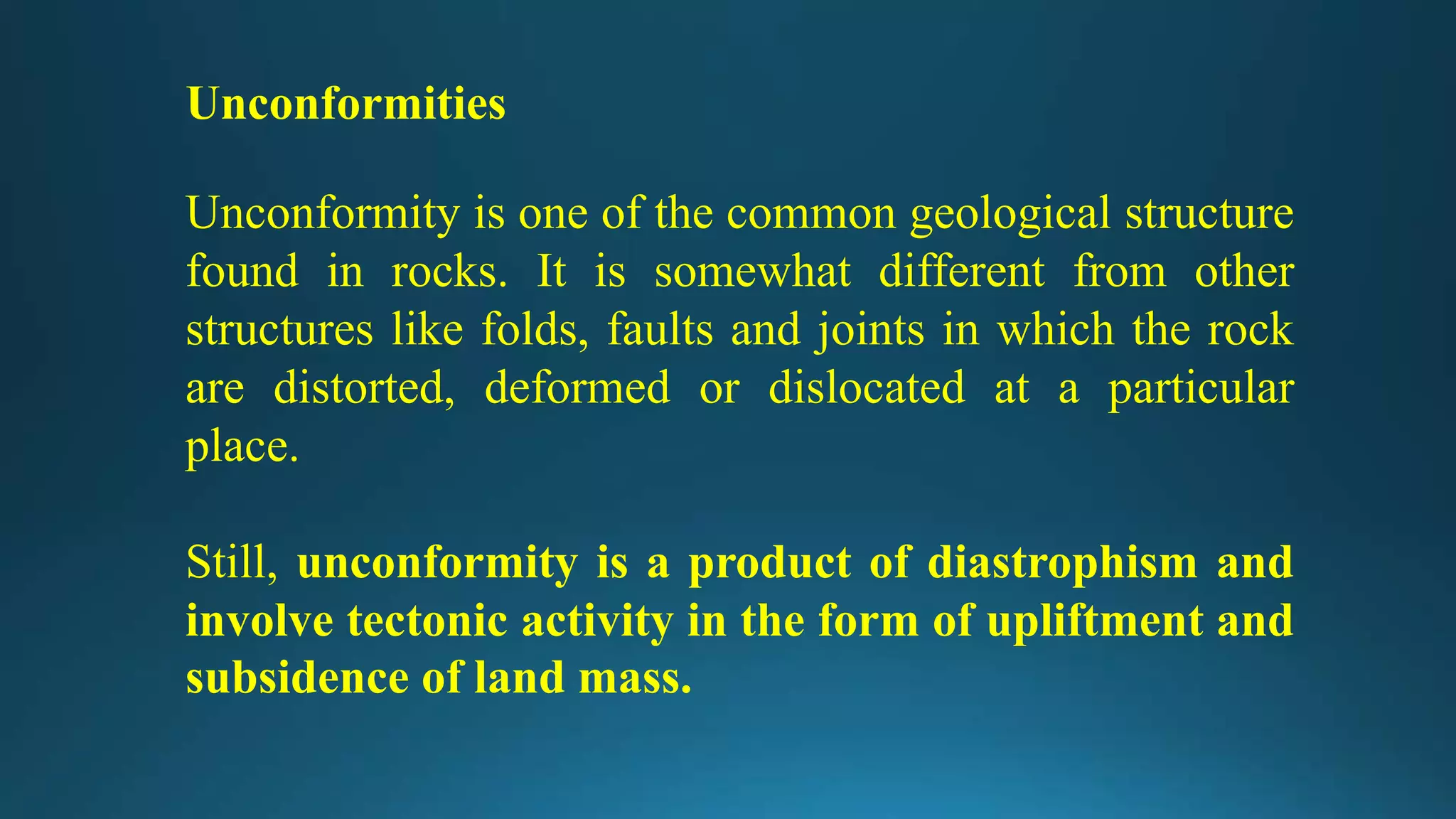 Unconformities
Unconformity is one of the common geological structure
found in rocks. It is somewhat different from other
structures like folds, faults and joints in which the rock
are distorted, deformed or dislocated at a particular
place.
Still, unconformity is a product of diastrophism and
involve tectonic activity in the form of upliftment and
subsidence of land mass.
 