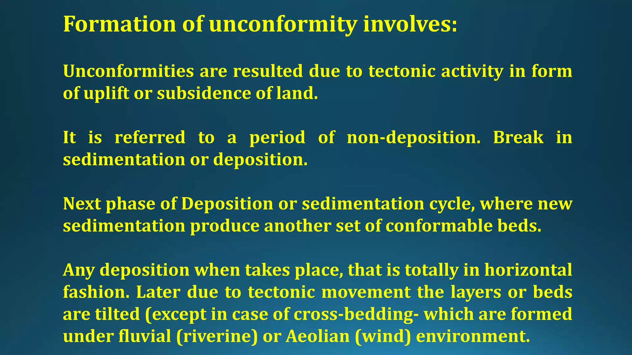 Formation of unconformity involves:
Unconformities are resulted due to tectonic activity in form
of uplift or subsidence of land.
It is referred to a period of non-deposition. Break in
sedimentation or deposition.
Next phase of Deposition or sedimentation cycle, where new
sedimentation produce another set of conformable beds.
Any deposition when takes place, that is totally in horizontal
fashion. Later due to tectonic movement the layers or beds
are tilted (except in case of cross-bedding- which are formed
under fluvial (riverine) or Aeolian (wind) environment.
 