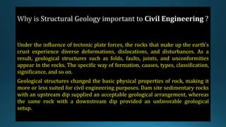Structural Geology
Under the influence of tectonic plate forces, the rocks that make up the earth's
crust experience diverse deformations, dislocations, and disturbances. As a
result, geological structures such as folds, faults, joints, and unconformities
appear in the rocks. The specific way of formation, causes, types, classification,
significance, and so on.
Geological structures changed the basic physical properties of rock, making it
more or less suited for civil engineering purposes. Dam site sedimentary rocks
with an upstream dip supplied an acceptable geological arrangement, whereas
the same rock with a downstream dip provided an unfavorable geological
setup.
 