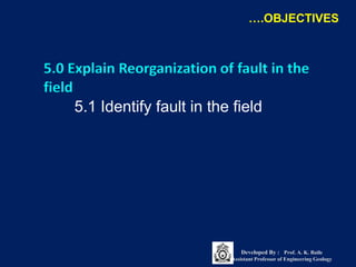 5.0 Explain Reorganization of fault in the
field
5.1 Identify fault in the field
….OBJECTIVES
Developed By : Prof. A. K. Baile
Assistant Professor of Engineering Geology
 