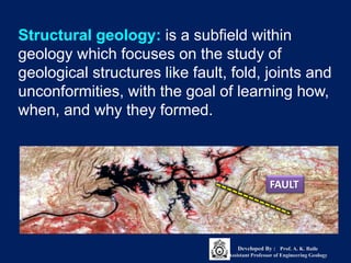 Structural geology: is a subfield within
geology which focuses on the study of
geological structures like fault, fold, joints and
unconformities, with the goal of learning how,
when, and why they formed.
FAULT
Developed By : Prof. A. K. Baile
Assistant Professor of Engineering Geology
 
