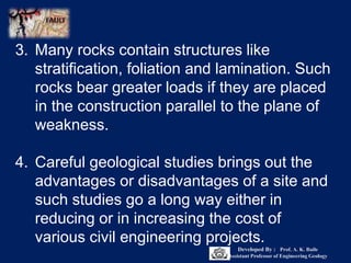 3. Many rocks contain structures like
stratification, foliation and lamination. Such
rocks bear greater loads if they are placed
in the construction parallel to the plane of
weakness.
4. Careful geological studies brings out the
advantages or disadvantages of a site and
such studies go a long way either in
reducing or in increasing the cost of
various civil engineering projects.
Developed By : Prof. A. K. Baile
Assistant Professor of Engineering Geology
 