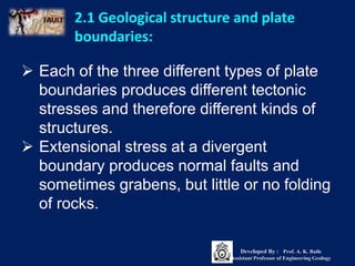 2.1 Geological structure and plate
boundaries:
 Each of the three different types of plate
boundaries produces different tectonic
stresses and therefore different kinds of
structures.
 Extensional stress at a divergent
boundary produces normal faults and
sometimes grabens, but little or no folding
of rocks.
Developed By : Prof. A. K. Baile
Assistant Professor of Engineering Geology
 
