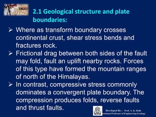  Where as transform boundary crosses
continental crust, shear stress bends and
fractures rock.
 Frictional drag between both sides of the fault
may fold, fault an uplift nearby rocks. Forces
of this type have formed the mountain ranges
of north of the Himalayas.
 In contrast, compressive stress commonly
dominates a convergent plate boundary. The
compression produces folds, reverse faults
and thrust faults.
2.1 Geological structure and plate
boundaries:
Developed By : Prof. A. K. Baile
Assistant Professor of Engineering Geology
 