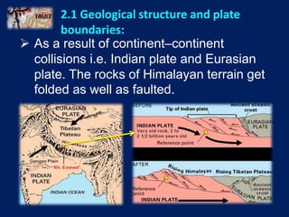  As a result of continent–continent
collisions i.e. Indian plate and Eurasian
plate. The rocks of Himalayan terrain get
folded as well as faulted.
2.1 Geological structure and plate
boundaries:
 