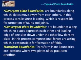 …..Types of Plate Boundaries-
•Divergent plate boundaries: are boundaries along
which plates move away from each others. In this
process tensile stress is acting, which is responsible
for formation of faults and joints.
•Convergent plate boundaries: are boundaries along
which no plates approach each other and leading
edge of one slips down under the other low density
plate. In this process compressional forces are acting,
which is responsible for formation of folds.
Transform Boundaries: Transform Plate Boundaries
are locations where two plates slide past one
another.
 