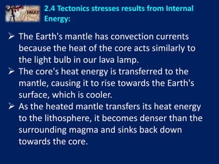 2.4 Tectonics stresses results from Internal
Energy:
 The Earth's mantle has convection currents
because the heat of the core acts similarly to
the light bulb in our lava lamp.
 The core's heat energy is transferred to the
mantle, causing it to rise towards the Earth's
surface, which is cooler.
 As the heated mantle transfers its heat energy
to the lithosphere, it becomes denser than the
surrounding magma and sinks back down
towards the core.
 