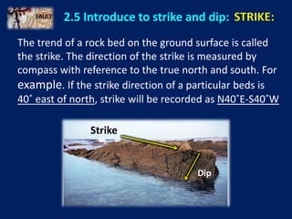 2.5 Introduce to strike and dip: STRIKE:
The trend of a rock bed on the ground surface is called
the strike. The direction of the strike is measured by
compass with reference to the true north and south. For
example. If the strike direction of a particular beds is
40˚ east of north, strike will be recorded as N40˚E-S40˚W
Strike
Dip
 