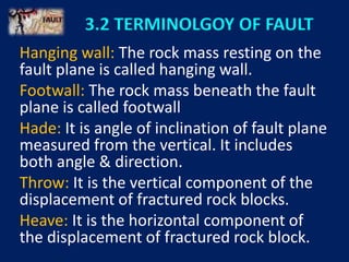 3.2 TERMINOLGOY OF FAULT
Hanging wall: The rock mass resting on the
fault plane is called hanging wall.
Footwall: The rock mass beneath the fault
plane is called footwall
Hade: It is angle of inclination of fault plane
measured from the vertical. It includes
both angle & direction.
Throw: It is the vertical component of the
displacement of fractured rock blocks.
Heave: It is the horizontal component of
the displacement of fractured rock block.
 