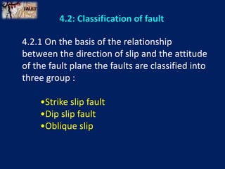 4.2: Classification of fault
4.2.1 On the basis of the relationship
between the direction of slip and the attitude
of the fault plane the faults are classified into
three group :
•Strike slip fault
•Dip slip fault
•Oblique slip
 