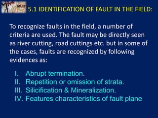 To recognize faults in the field, a number of
criteria are used. The fault may be directly seen
as river cutting, road cuttings etc. but in some of
the cases, faults are recognized by following
evidences as:
5.1 IDENTIFICATION OF FAULT IN THE FIELD:
I. Abrupt termination.
II. Repetition or omission of strata.
III. Silicification & Mineralization.
IV. Features characteristics of fault plane
 