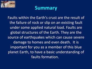 Faults within the Earth's crust are the result of
the failure of rock or slip on an existing fault
under some applied natural load. Faults are
global structures of the Earth. They are the
source of earthquakes which can cause severe
damage to homes and even death. It is
important for you as a member of this blue
planet Earth, to have a basic understanding of
faults formation.
Summary
 