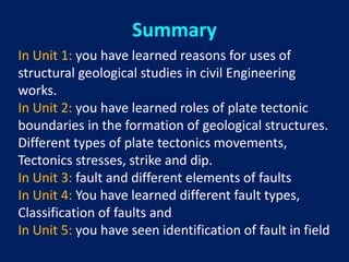 In Unit 1: you have learned reasons for uses of
structural geological studies in civil Engineering
works.
In Unit 2: you have learned roles of plate tectonic
boundaries in the formation of geological structures.
Different types of plate tectonics movements,
Tectonics stresses, strike and dip.
In Unit 3: fault and different elements of faults
In Unit 4: You have learned different fault types,
Classification of faults and
In Unit 5: you have seen identification of fault in field
Summary
 