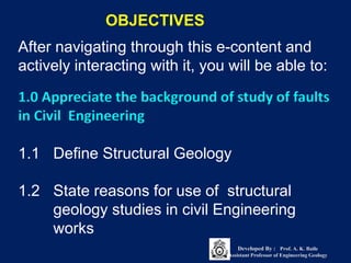 After navigating through this e-content and
actively interacting with it, you will be able to:
OBJECTIVES
1.0 Appreciate the background of study of faults
in Civil Engineering
1.1 Define Structural Geology
1.2 State reasons for use of structural
geology studies in civil Engineering
works
Developed By : Prof. A. K. Baile
Assistant Professor of Engineering Geology
 