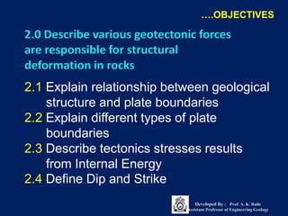 2.1 Explain relationship between geological
structure and plate boundaries
2.2 Explain different types of plate
boundaries
2.3 Describe tectonics stresses results
from Internal Energy
2.4 Define Dip and Strike
2.0 Describe various geotectonic forces
are responsible for structural
deformation in rocks
….OBJECTIVES
Developed By : Prof. A. K. Baile
Assistant Professor of Engineering Geology
 