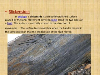 • Slickenside: 
In geology, a slickenside is a smoothly polished surface 
caused by frictional movement between rocks along the two sides of 
a fault. This surface is normally striated in the direction of 
movement. The surface feels smoother when the hand is moved in 
the same direction that the eroded side of the fault moved. 
 
