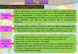 According to Deposition :-
When sedimentary rocks are deposited in an originally sloping basin they
(SR) are also inclined in the same fashion. Thus, if the original slope of the
basin of deposition is anything between 5-10 degrees the sedimentary
formations accumulating over there in the period of time, will also have
same direction, such dips are called Primary Dip or Depositional
Gradient.
Primary
Dip
Local dips are inclinations of the rocks exposed in a limited area of
observation. They may primary or secondary or may not show any
appreciable variation laterally or with depth.
Regional dips is an averaged general inclination of a series of formation
exposed over a wide area. These rocks may show varying local dips, both
in respect of degree and directions of inclination. Regional dips are prevail
over many hundreds km range.
Local &
Regional
Dip
Secondary dip is inclination induced in the strata after its deposition due
to the Tectonic Force. Secondary dip may range in value up to vertical (90).
Most folded mountain ranges of the world strata exhibit Secondary Dip.
Secondary
Dip
 