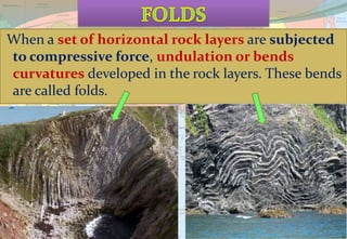 When a set of horizontal rock layers are subjected
to compressive force, undulation or bends
curvatures developed in the rock layers. These bends
are called folds.
 