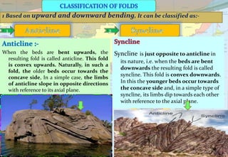 1 Based on upward and downward bending, It can be classified as:-
1 2
When the beds are bent upwards, the
resulting fold is called anticline. This fold
is convex upwards. Naturally, in such a
fold, the older beds occur towards the
concave side, In a simple case, the limbs
of anticline slope in opposite directions
with reference to its axial plane.
Syncline is just opposite to anticline in
its nature, i.e. when the beds are bent
downwards the resulting fold is called
syncline. This fold is convex downwards.
In this the younger beds occur towards
the concave side and, in a simple type of
syncline, its limbs dip towards each other
with reference to the axial plane.
 