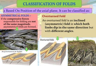 If the compressive forces
responsible for folding are not
of the same magnitude,
asymmetrical folds are formed.
2 Based On Position of the axial plane, It can be classified as:
Overturned Fold
An overturned fold is an inclined
(asymmetric) fold in which both
limbs dip in the same direction but
with different angles.
 