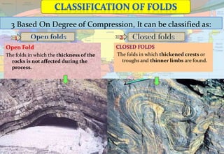 3 Based On Degree of Compression, It can be classified as:
1 2
The folds in which thickened crests or
troughs and thinner limbs are found.
Open Fold
The folds in which the thickness of the
rocks is not affected during the
process.
 