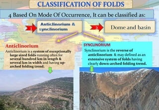 4 Based On Mode Of Occurrence, It can be classified as:
1 2
Synclinorium is the reverse of
anticlinorium & may defined as an
extensive system of folds having
clearly down-arched folding trend.
Anticlinorium
Anticlinorium is a system of exceptionally
large sized folds running often for
several hundred km in length &
several km in width and having up-
arched folding trend.
 