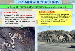 6 Based On outer surface profile, It can be classified as:
Cylindrical folds
The cylindrical folds resemble sections of
pipes and have very well defined axes of
folds repeated parallel to each other.
In Non-Cylindrical folds repetition of
axes parallel to themselves is not
possible.
Cuspate folds
The limbs of the folds are not planner
they are quite clearly curved becoming
concave upward in the case of
Anticlines & concave downward in the
case of Synclines.
 