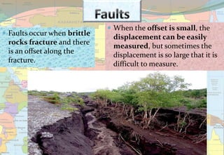  Faults occur when brittle
rocks fracture and there
is an offset along the
fracture.
 When the offset is small, the
displacement can be easily
measured, but sometimes the
displacement is so large that it is
difficult to measure.
 