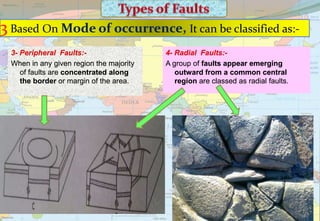 3 Based On Mode of occurrence, It can be classified as:-
4- Radial Faults:-
A group of faults appear emerging
outward from a common central
region are classed as radial faults.
3- Peripheral Faults:-
When in any given region the majority
of faults are concentrated along
the border or margin of the area.
 