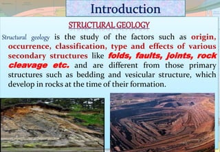Structural geology is the study of the factors such as origin,
occurrence, classification, type and effects of various
secondary structures like folds, faults, joints, rock
cleavage etc. and are different from those primary
structures such as bedding and vesicular structure, which
develop in rocks at the time of their formation.
 