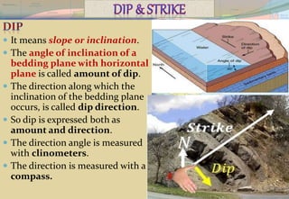  It means slope or inclination.
 The angle of inclination of a
bedding plane with horizontal
plane is called amount of dip.
 The direction along which the
inclination of the bedding plane
occurs, is called dip direction.
 So dip is expressed both as
amount and direction.
 The direction angle is measured
with clinometers.
 The direction is measured with a
compass.
 