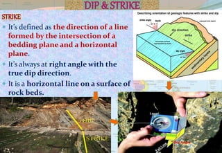  It’s defined as the direction of a line
formed by the intersection of a
bedding plane and a horizontal
plane.
 It’s always at right angle with the
true dip direction.
 It is a horizontal line on a surface of
rock beds.
 