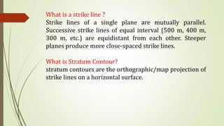 What is a strike line ?
Strike lines of a single plane are mutually parallel.
Successive strike lines of equal interval (500 m, 400 m,
300 m, etc.) are equidistant from each other. Steeper
planes produce more close-spaced strike lines.
What is Stratum Contour?
stratum contours are the orthographic/map projection of
strike lines on a horizontal surface.
 