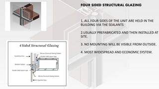 FOUR SIDED STRUCTURAL GLAZING
1. ALL FOUR SIDES OF THE UNIT ARE HELD IN THE
BUILDING VIA THE SEALANTS
2.USUALLY PREFABRICATED AND THEN INSTALLED AT
SITE.
3. NO MOUNTING WILL BE VISIBLE FROM OUTSIDE.
4. MOST WIDESPREAD AND ECONOMIC SYSTEM.
 