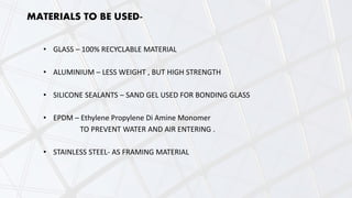 MATERIALS TO BE USED-
• GLASS – 100% RECYCLABLE MATERIAL
• ALUMINIUM – LESS WEIGHT , BUT HIGH STRENGTH
• SILICONE SEALANTS – SAND GEL USED FOR BONDING GLASS
• EPDM – Ethylene Propylene Di Amine Monomer
TO PREVENT WATER AND AIR ENTERING .
• STAINLESS STEEL- AS FRAMING MATERIAL
 