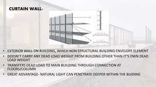 CURTAIN WALL-
• EXTERIOR WALL ON BUILDING, WHICH NON STRUCTURAL BUILDING ENVELOPE ELEMENT
• DOESN’T CARRY ANY DEAD LOAD WEIGHT FROM BUILDING OTHER THAN IT’S OWN DEAD
LOAD WEIGHT
• TRANSFERS DEAD LOAD TO MAIN BUILDING THROUGH CONNECTION AT
FLOORS/COLUMN
• GREAT ADVANTAGE- NATURAL LIGHT CAN PENETRATE DEEPER WITHIN THE BUIDING
 