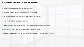 ADVANTAGES OF CURTAIN WALLS:
• INCREASES THERMAL EFFICIENCY OF BUILDING
• REDUCES OR ELIMINATES WATER AND AIR FILTERATION
• ALLOWS FOR BROADER ARCHITECTURAL DESIGN FLEXIBILITY
• LIGHTING AND NATURAL VENTILATION
• SMALLER WALL FOOTPRINT-RESULTS INEXTRA AVAILABILITY OF FLOOR AREA
• PARALLEL SCHEDULING-RESULTING IN FASTER INSTALLATION
• IMPROVED NATURAL LIGHT ACCESS-RESULTS IN FLEXIBLE ARCHITECTURAL DESIGN
 