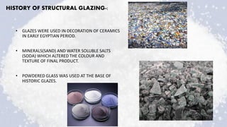 HISTORY OF STRUCTURAL GLAZING-:
• GLAZES WERE USED IN DECORATION OF CERAMICS
IN EARLY EGYPTIAN PERIOD.
• MINERALS(SAND) AND WATER SOLUBLE SALTS
(SODA) WHICH ALTERED THE COLOUR AND
TEXTURE OF FINAL PRODUCT.
• POWDERED GLASS WAS USED AT THE BASE OF
HISTORIC GLAZES.
 