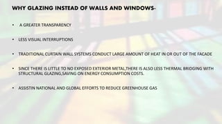 WHY GLAZING INSTEAD OF WALLS AND WINDOWS-
• A GREATER TRANSPARENCY
• LESS VISUAL INTERRUPTIONS
• TRADITIONAL CURTAIN WALL SYSTEMS CONDUCT LARGE AMOUNT OF HEAT IN OR OUT OF THE FACADE
• SINCE THERE IS LITTLE TO NO EXPOSED EXTERIOR METAL,THERE IS ALSO LESS THERMAL BRIDGING WITH
STRUCTURAL GLAZING,SAVING ON ENERGY CONSUMPTION COSTS.
• ASSISTIN NATIONAL AND GLOBAL EFFORTS TO REDUCE GREENHOUSE GAS
 