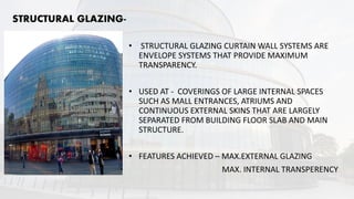 STRUCTURAL GLAZING-
• STRUCTURAL GLAZING CURTAIN WALL SYSTEMS ARE
ENVELOPE SYSTEMS THAT PROVIDE MAXIMUM
TRANSPARENCY.
• USED AT - COVERINGS OF LARGE INTERNAL SPACES
SUCH AS MALL ENTRANCES, ATRIUMS AND
CONTINUOUS EXTERNAL SKINS THAT ARE LARGELY
SEPARATED FROM BUILDING FLOOR SLAB AND MAIN
STRUCTURE.
• FEATURES ACHIEVED – MAX.EXTERNAL GLAZING
MAX. INTERNAL TRANSPERENCY
 