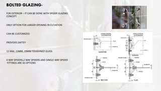 BOLTED GLAZING-
FOR EXTERIOR – IT CAN BE DONE WITH SPIDER GLAZING
CONCEPT
ONLY OPTION FOR LARGER OPENING IN ELEVATION
CAN BE CUSTOMIZED
PROVIDES SAFTEY
12 MM, 15MM, 19MM TOUGHNED GLASS
4 WAY SPIDERS,2 WAY SPIDERS AND SINGLE WAY SPIDER
FITTINGS ARE AS OPTIONS
 