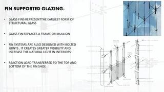 FIN SUPPORTED GLAZING-
• GLASS FINS REPRESENTTHE EARLIEST FORM OF
STRUCTURAL GLASS
• GLASS FIN REPLACES A FRAME OR MULLION
• FIN SYSTEMS ARE ALSO DESIGNED WITH BOLTED
JOINTS . IT CREATES GREATER VISIBILITY AND
INCREASE THE NATURAL LIGHT IN INTERIORS
• REACTION LOAD TRANSFERRED TO THE TOP AND
BOTTOM OF THE FIN SHOE
 