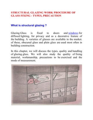 STRUCTURAL GLAZING WORK PROCEDURE OF
GLASS FIXING - TYPES, PRECAUTION
What is structural glazing ?
Glazing Glass is fixed to doors and windows for
diffused lighting, for privacy and as a decorative feature of
the building. A varieties of glasses are available in the market.
of these, obscured glass and plain glass are used most often in
building construction.
In this chapter, we will discuss the types, quality and handling
of glazing glass. We will also study the quality of fixing
material, workmanship, precautions to be exercised and the
mode of measurement.
 