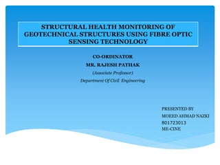 CO-ORDINATOR
MR. RAJESH PATHAK
(Associate Professor)
Department Of Civil Engineering
PRESENTED BY
MOEED AHMAD NAZKI
801723013
ME-CINE
STRUCTURAL HEALTH MONITORING OF
GEOTECHNICAL STRUCTURES USING FIBRE OPTIC
SENSING TECHNOLOGY
 