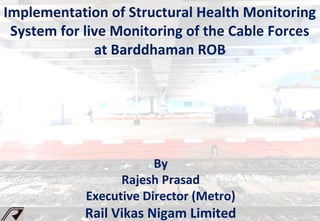 By
Rajesh Prasad
Executive Director (Metro)
Rail Vikas Nigam Limited
Implementation of Structural Health Monitoring
System for live Monitoring of the Cable Forces
at Barddhaman ROB
 