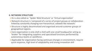 6. NETWORK STRUCTURE
Its is also called as ‘ Spider Web Structure’ or ‘Virtual organization’
Network structure is ‘composed of a series of project groups or collaboration
linked by constantly changing non-hierarchical, cobweb like network.’
Structure is highly decentralized and organized around customer groups or
geographical regions.
Core organization is only shell a shell with one small headquarter acting as
‘broker’ for integrating suppliers and specialized functions performed by
autonomous teams or workforce.
Applicable for organization facing continues changes in environment, require
quick response, high level of adaptability and strong innovation skill
 